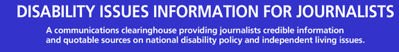 disability issues information for journalists -- A communications clearinghouse providing journalists credible information and quotable sources on national disability policy and independent living issues.